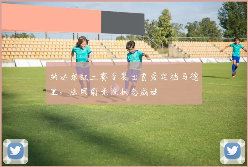 纳达尔红土赛季复出首秀定档马德里,法网前竞技状态成谜