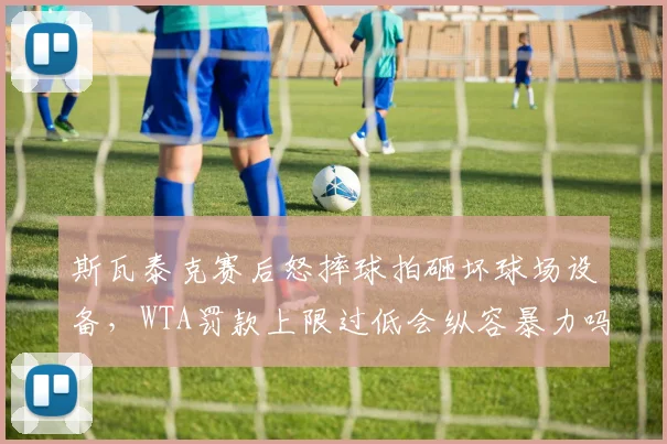 斯瓦泰克赛后怒摔球拍砸坏球场设备，WTA罚款上限过低会纵容暴力吗？